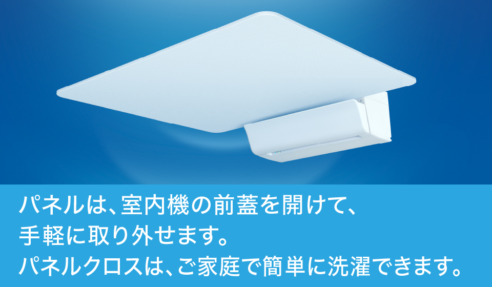 パネルは、室内機の前蓋を開けて、手軽に取り外せます。パネルクロスは、ご家庭で簡単に洗濯できます。